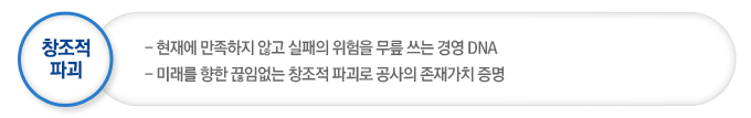창조적 파괴는 현재에 만족하지 않고 실패의 위험을 무릎 쓰는 경영 DNA이며  미래를 향한 끊임없는 창조적 파괴로 공사의 존재가치 증명
