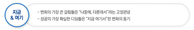 지금& 여기 변화의 가장 큰 걸림돌은“나중에, 다른데서”라는 고정관념이며 성공의 가장 확실한 디딤돌은“지금 여기서”란 변화의 동기이다