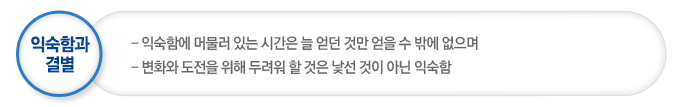 익숙함과 결별은 익숙함에 머물러 있는 시간은 늘 얻던 것만 얻을 수 밖에 없으며 변화와 도전을 위해 두려워 할 것은 낯선 것이 아닌 익숙함이다
