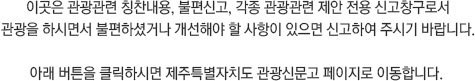 이곳은 관광관련 칭찬내용, 불편신고, 각종 관광관련 제안 전용 신고창구로서
관광을 하시면서 불편하셨거나 개선해야 할 사항이 있으면 신고하여 주시기 바랍니다.
아래 버튼을 클릭하시면 제주특별자치도 관광신문고 페이지로 이동합니다.